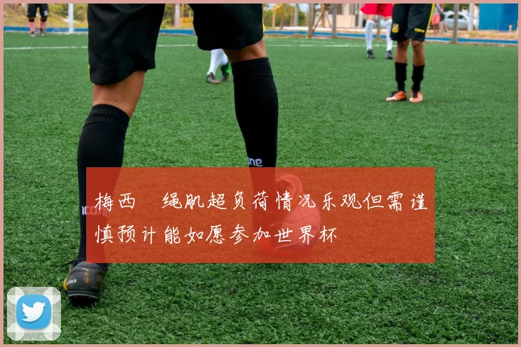 梅西腘绳肌超负荷情况乐观但需谨慎预计能如愿参加世界杯