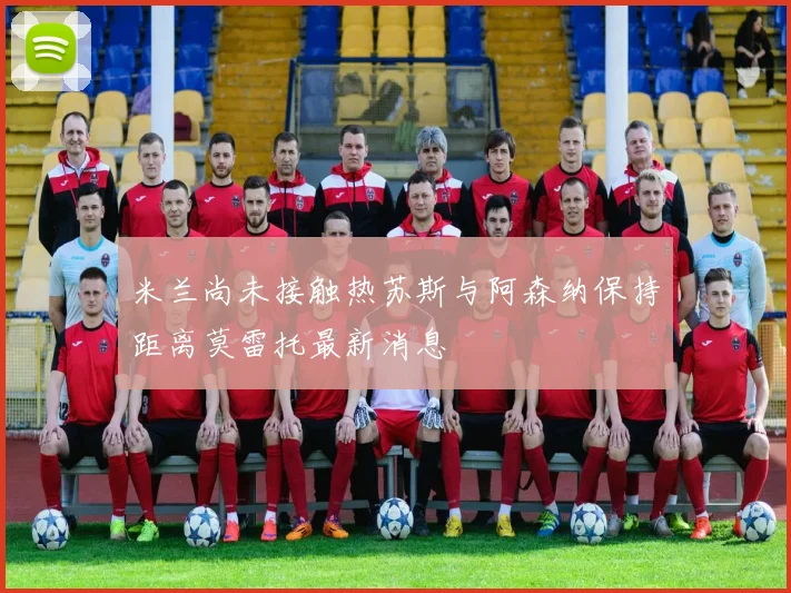 米兰尚未接触热苏斯与阿森纳保持距离莫雷托最新消息