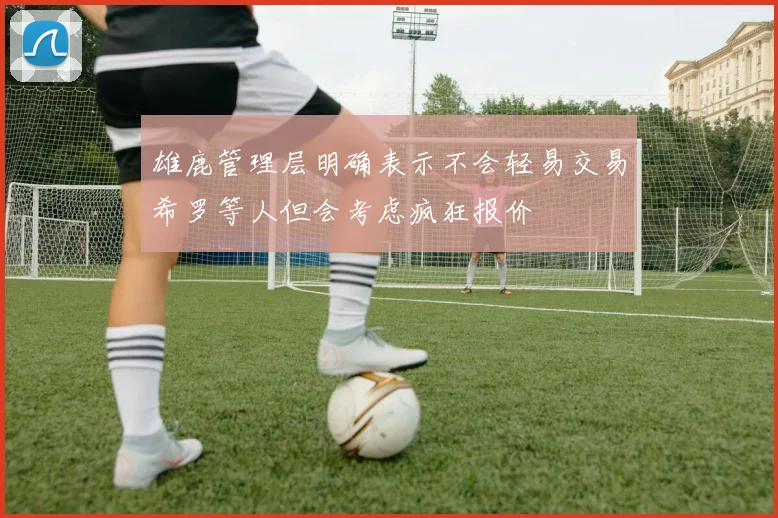 雄鹿管理层明确表示不会轻易交易希罗等人但会考虑疯狂报价