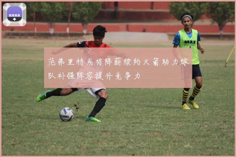 范弗里特或将降薪续约火箭助力球队补强阵容提升竞争力