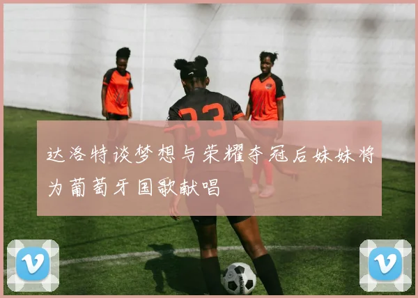 达洛特谈梦想与荣耀夺冠后妹妹将为葡萄牙国歌献唱