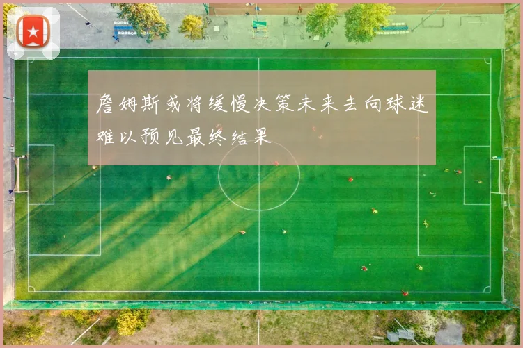 詹姆斯或将缓慢决策未来去向球迷难以预见最终结果