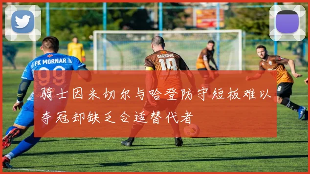 骑士因米切尔与哈登防守短板难以夺冠却缺乏合适替代者