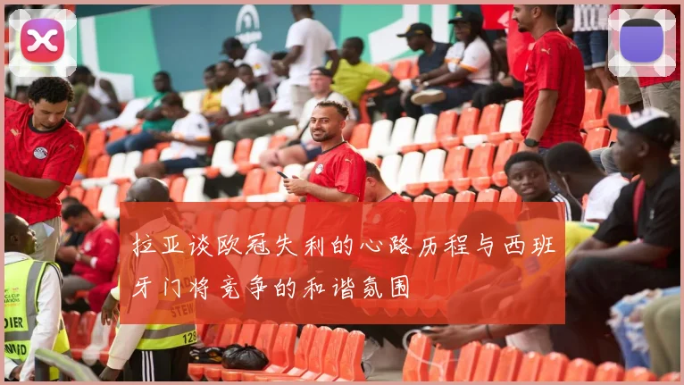 拉亚谈欧冠失利的心路历程与西班牙门将竞争的和谐氛围