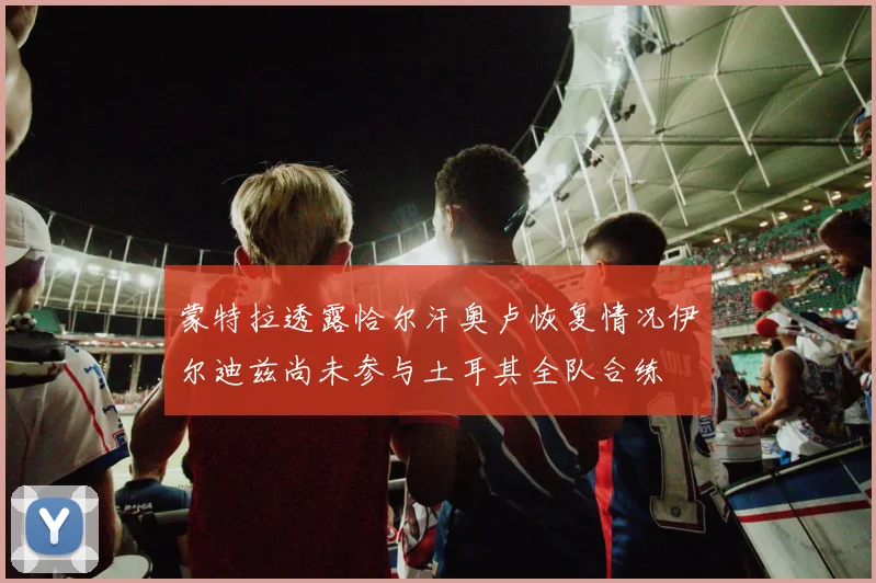 蒙特拉透露恰尔汗奥卢恢复情况伊尔迪兹尚未参与土耳其全队合练
