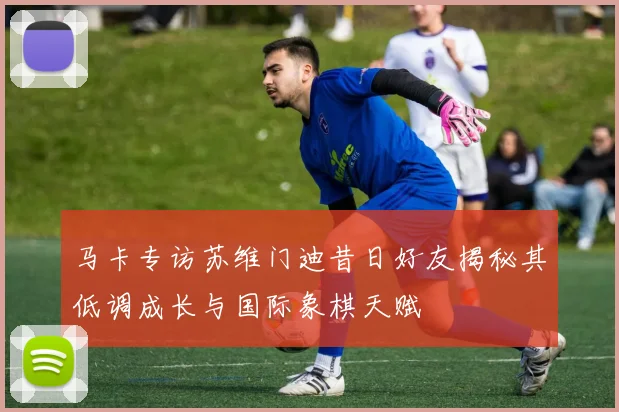 马卡专访苏维门迪昔日好友揭秘其低调成长与国际象棋天赋
