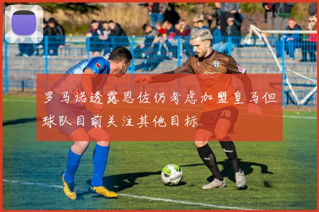 罗马诺透露恩佐仍考虑加盟皇马但球队目前关注其他目标