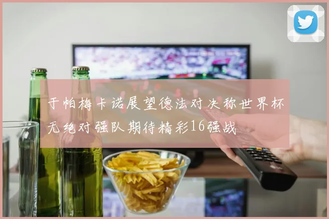 于帕梅卡诺展望德法对决称世界杯无绝对强队期待精彩16强战