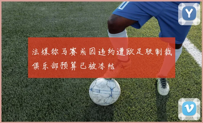 法媒称马赛或因违约遭欧足联制裁俱乐部预算已被冻结