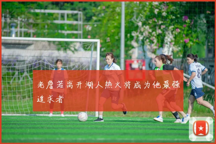 老詹若离开湖人热火将成为他最强追求者