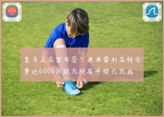 皇马正式宣布签下库库雷利亚转会费达6000万欧元所有手续已完成