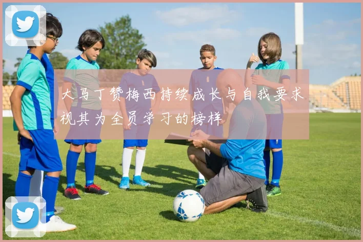 大马丁赞梅西持续成长与自我要求视其为全员学习的榜样