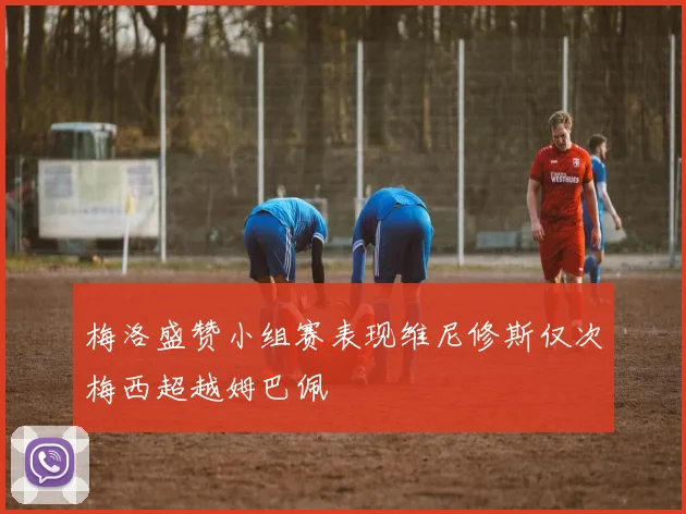 梅洛盛赞小组赛表现维尼修斯仅次梅西超越姆巴佩