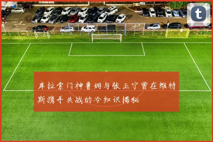 库拉索门神鲁姆与张玉宁曾在维特斯携手共战的冷知识揭秘
