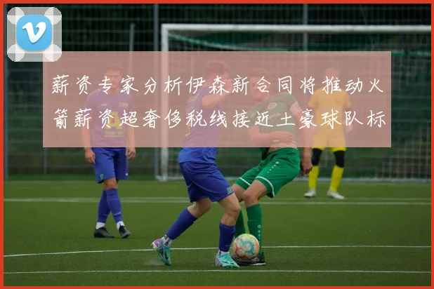 薪资专家分析伊森新合同将推动火箭薪资超奢侈税线接近土豪球队标准