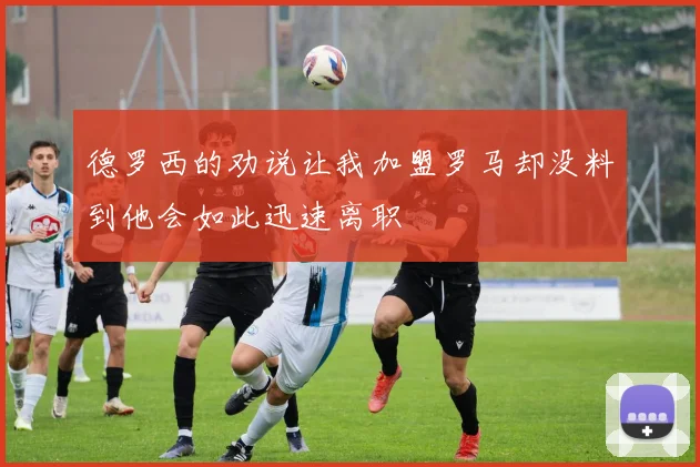 德罗西的劝说让我加盟罗马却没料到他会如此迅速离职