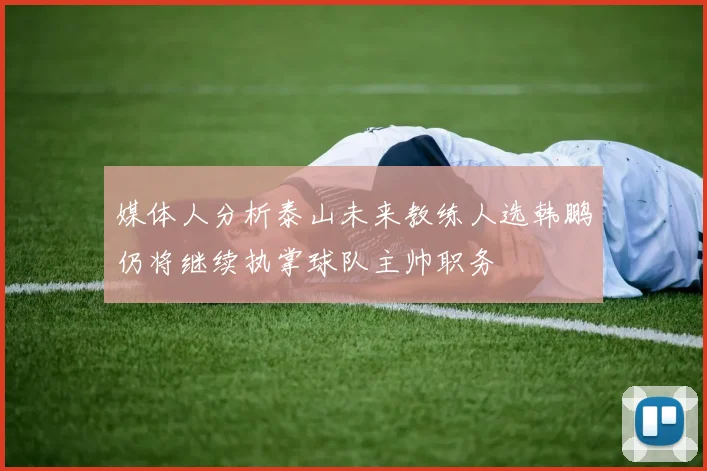 媒体人分析泰山未来教练人选韩鹏仍将继续执掌球队主帅职务