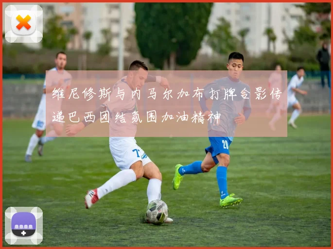 维尼修斯与内马尔加布打牌合影传递巴西团结氛围加油精神